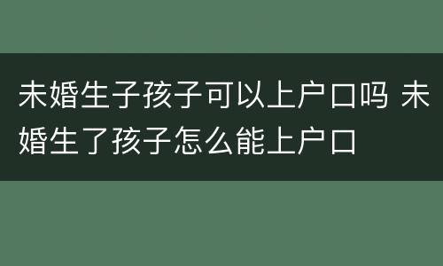 未婚生子孩子可以上户口吗 未婚生了孩子怎么能上户口