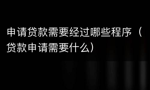 申请贷款需要经过哪些程序（贷款申请需要什么）