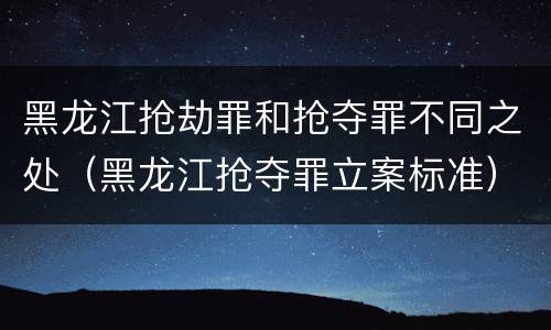 黑龙江抢劫罪和抢夺罪不同之处（黑龙江抢夺罪立案标准）