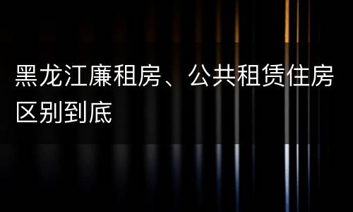 黑龙江廉租房、公共租赁住房区别到底