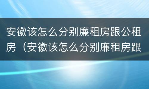 安徽该怎么分别廉租房跟公租房（安徽该怎么分别廉租房跟公租房呢）