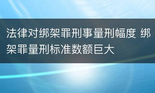 法律对绑架罪刑事量刑幅度 绑架罪量刑标准数额巨大