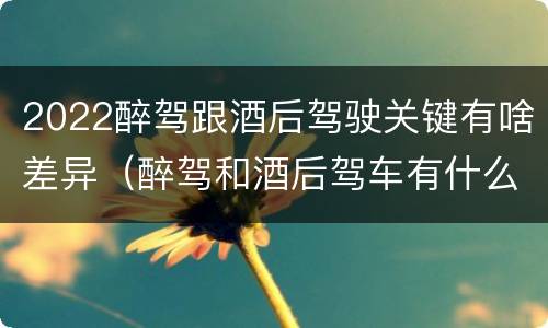 2022醉驾跟酒后驾驶关键有啥差异（醉驾和酒后驾车有什么区别）