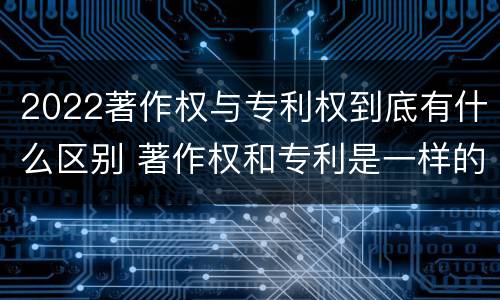 2022著作权与专利权到底有什么区别 著作权和专利是一样的吗
