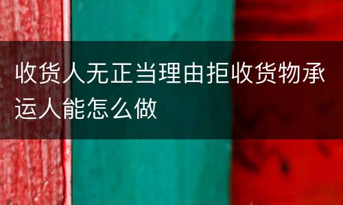 收货人无正当理由拒收货物承运人能怎么做