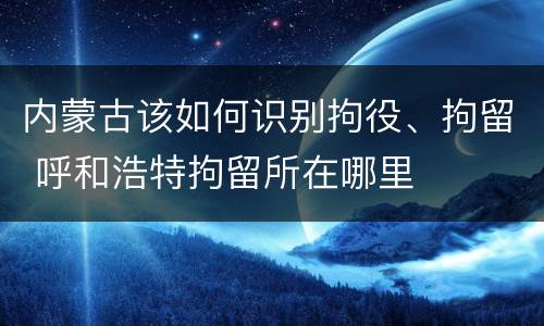 内蒙古该如何识别拘役、拘留 呼和浩特拘留所在哪里