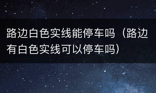 路边白色实线能停车吗（路边有白色实线可以停车吗）