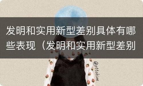 发明和实用新型差别具体有哪些表现（发明和实用新型差别具体有哪些表现形式）