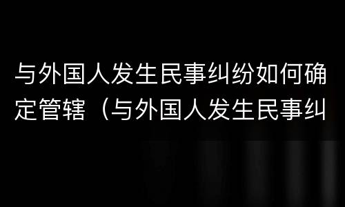 与外国人发生民事纠纷如何确定管辖（与外国人发生民事纠纷如何确定管辖法院）
