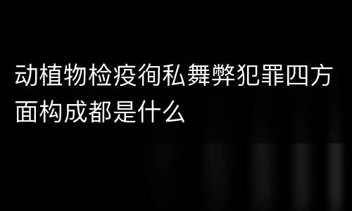 动植物检疫徇私舞弊犯罪四方面构成都是什么