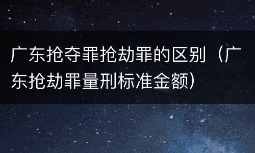 广东抢夺罪抢劫罪的区别（广东抢劫罪量刑标准金额）