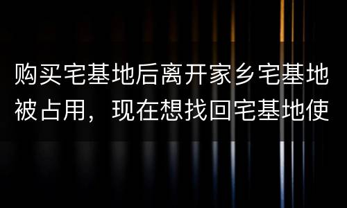 购买宅基地后离开家乡宅基地被占用，现在想找回宅基地使用权，有权利找回吗