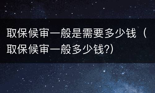 取保候审一般是需要多少钱（取保候审一般多少钱?）