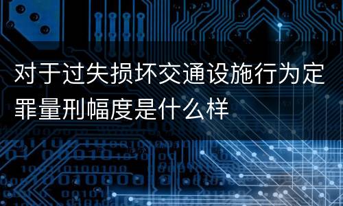 对于过失损坏交通设施行为定罪量刑幅度是什么样
