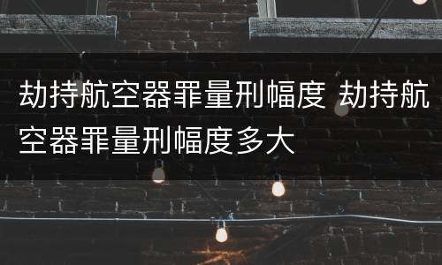 劫持航空器罪量刑幅度 劫持航空器罪量刑幅度多大