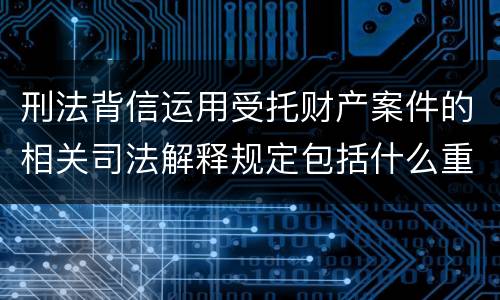 刑法背信运用受托财产案件的相关司法解释规定包括什么重要内容