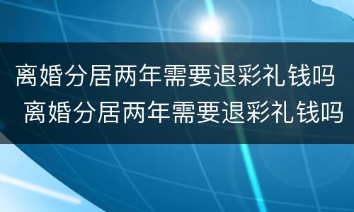 离婚分居两年需要退彩礼钱吗 离婚分居两年需要退彩礼钱吗男方
