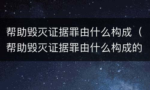 帮助毁灭证据罪由什么构成（帮助毁灭证据罪由什么构成的）