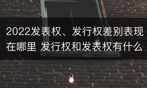 2022发表权、发行权差别表现在哪里 发行权和发表权有什么区别