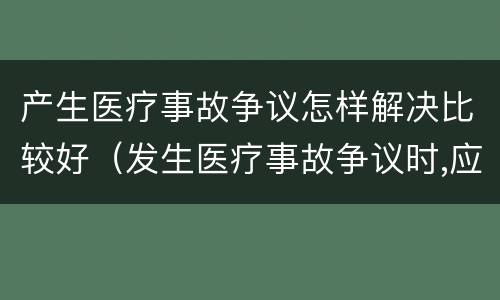 产生医疗事故争议怎样解决比较好（发生医疗事故争议时,应如何处置）