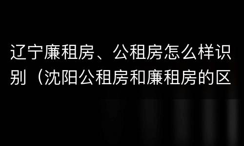 辽宁廉租房、公租房怎么样识别（沈阳公租房和廉租房的区别）