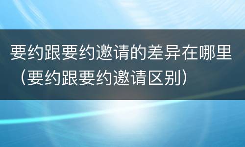 要约跟要约邀请的差异在哪里（要约跟要约邀请区别）