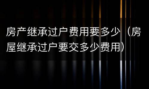 房产继承过户费用要多少（房屋继承过户要交多少费用）