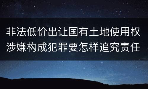 非法低价出让国有土地使用权涉嫌构成犯罪要怎样追究责任