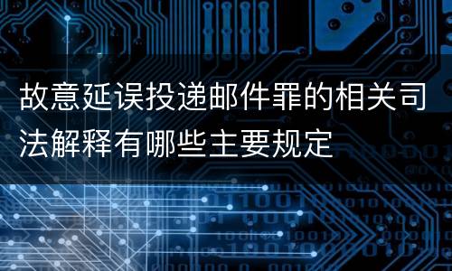 故意延误投递邮件罪的相关司法解释有哪些主要规定