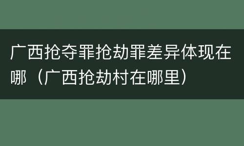 广西抢夺罪抢劫罪差异体现在哪（广西抢劫村在哪里）