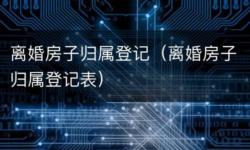 离婚房子归属登记（离婚房子归属登记表）