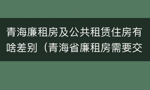 青海廉租房及公共租赁住房有啥差别（青海省廉租房需要交多少钱）