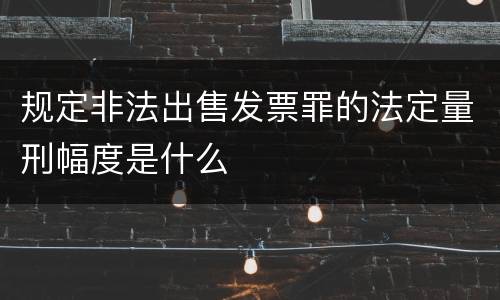 规定非法出售发票罪的法定量刑幅度是什么