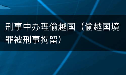 刑事中办理偷越国（偷越国境罪被刑事拘留）