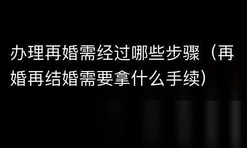 办理再婚需经过哪些步骤（再婚再结婚需要拿什么手续）