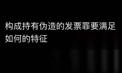 构成持有伪造的发票罪要满足如何的特征