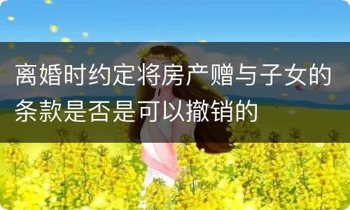 离婚时约定将房产赠与子女的条款是否是可以撤销的