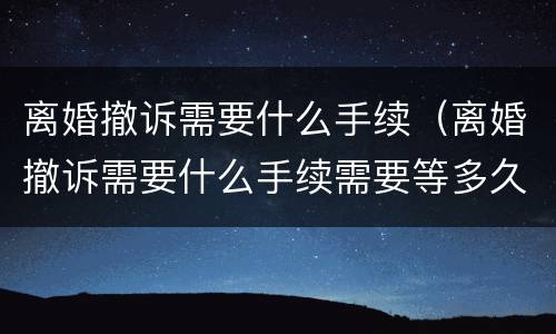 离婚撤诉需要什么手续（离婚撤诉需要什么手续需要等多久）