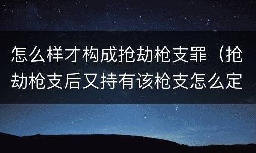 怎么样才构成抢劫枪支罪（抢劫枪支后又持有该枪支怎么定罪）