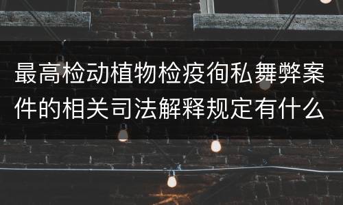 最高检动植物检疫徇私舞弊案件的相关司法解释规定有什么内容