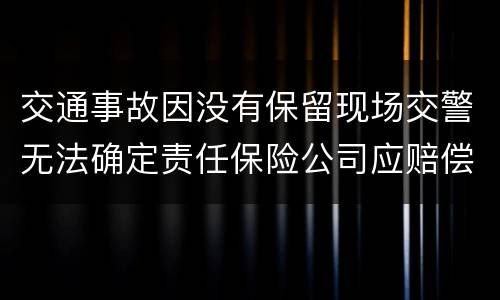 交通事故因没有保留现场交警无法确定责任保险公司应赔偿吗