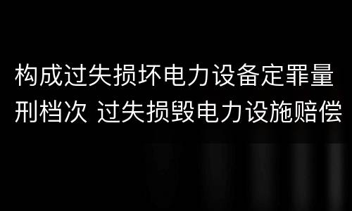 构成过失损坏电力设备定罪量刑档次 过失损毁电力设施赔偿标准