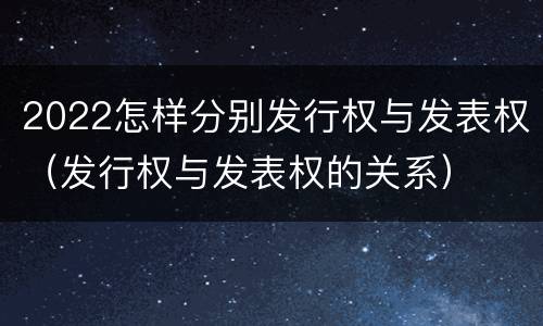 2022怎样分别发行权与发表权（发行权与发表权的关系）
