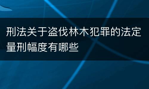 刑法关于盗伐林木犯罪的法定量刑幅度有哪些