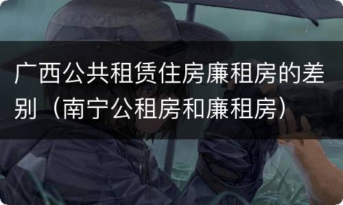 广西公共租赁住房廉租房的差别（南宁公租房和廉租房）