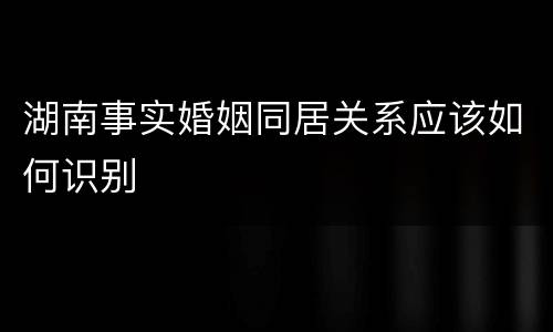 湖南事实婚姻同居关系应该如何识别