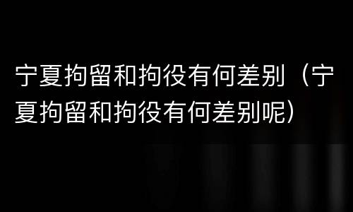 宁夏拘留和拘役有何差别（宁夏拘留和拘役有何差别呢）