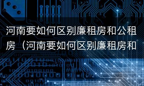 河南要如何区别廉租房和公租房（河南要如何区别廉租房和公租房的区别）
