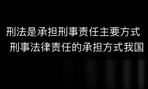 刑法是承担刑事责任主要方式 刑事法律责任的承担方式我国刑法规定的刑罚分为