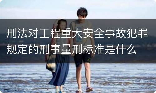 刑法对工程重大安全事故犯罪规定的刑事量刑标准是什么